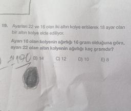 19. Ayarları 22 ve 16 olan iki altın kolye eritilerek 18 ayar olan
bir altın kolye elde ediliyor.
Ayarı 16 olan kolyenin ağırlığı 16 gram olduğuna göre,
ayarı 22 olan altın kolyenin ağırlığı kaç gramdır?
A) 1670 B) 14
C) 12
D) 10
E) 8