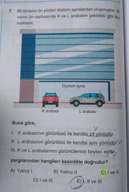 7. Bir binanın ön yüzleri düzlem aynalardan oluşmuştur. Bi
nanın ön cephesinde K ve L arabaları şekildeki gibi dur.
maktadır.
A
K arabası
Düzlem ayna
D) I ve III
Buna göre,
V
1. K arabasının görüntüsü ile kendisi zıt yönlüdür.
II. L arabasının görüntüsü ile kendisi aynı yönlüdür.
III. K ve L arabalarının görüntülerinin boyları eşittir.
yargılarından hangileri kesinlikle doğrudur?
A) Yalnız I
L arabası
B) Yalnız II
C) I ve Il
E) I, II ve III