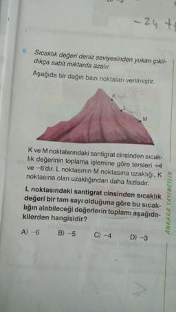 6. Sıcaklık değeri deniz seviyesinden yukarı çıkıl-
dıkça sabit miktarda azalır.
Aşağıda bir dağın bazı noktaları verilmiştir.
K
-24 ++
M
K ve M noktalarındaki santigrat cinsinden sıcak-
lık değerinin toplama işlemine göre tersleri +4
ve -6'dır. L noktasının M noktasına uzaklığı, K
noktasına olan uzaklığından daha fazladır.
C) -4
L noktasındaki santigrat cinsinden sıcaklık
değeri bir tam sayı olduğuna göre bu sıcak-
lığın alabileceği değerlerin toplamı aşağıda-
kilerden hangisidir?
A) -6
B) -5
D) -3
ANKARA YAYINCILIK