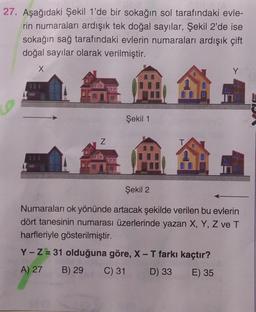 27. Aşağıdaki Şekil 1'de bir sokağın sol tarafındaki evle-
rin numaraları ardışık tek doğal sayılar, Şekil 2'de ise
sokağın sağ tarafındaki evlerin numaraları ardışık çift
doğal sayılar olarak verilmiştir.
X
D
N
Şekil 1
T
A
Y
Şekil 2
Numaraları ok yönünde artacak şekilde verilen bu evlerin
dört tanesinin numarası üzerlerinde yazan X, Y, Z ve T
harfleriyle gösterilmiştir.
Y-Z = 31 olduğuna göre, X-T farkı kaçtır?
A) 27 B) 29
C) 31
D) 33 E) 35