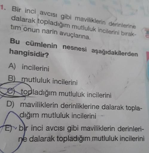 1. Bir inci avcısı gibi maviliklerin derinlerine
dalarak topladığım mutluluk incilerini bırak-
tim onun narin avuçlarına.
Bu cümlenin nesnesi aşağıdakilerden
hangisidir?
A) incilerini
B) mutluluk incilerini
topladığım mutluluk incilerini
D) maviliklerin de