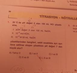 FF
1.
2
10
25 °C de pH değeri 2 olan 100 mL HCI çözelti-
sine,
-3
A) Yalnız II
10
I. POH değeri 3 olan 100 mL NaOH,
II.
105 mol KOH,
III. 102 M 50 mL NaOH
D) II ve III
'den düşük olur.
çözeltilerinden hangileri, sabit sıcaklıkta ayrı ayrı
ilave edilirse oluşan çözeltinin pH değeri 7 den
küçük olur?
(400
TİTRASYON - NÖTRALLE
B) I ve II
C) I ve III
t: Asitlerde
Bazlarda
E) I, II ve III
3. 25 m
tisiyle
ve pl
21m
Bu