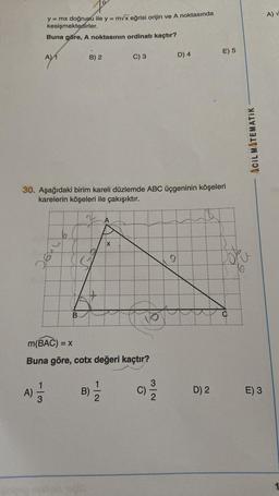 y = mx doğrusu ile y = m√x eğrisi orijin ve A noktasında
kesişmektedirler.
Buna göre, A noktasının ordinatı kaçtır?
A)
AYA
1/3
B) 2
B
30. Aşağıdaki birim kareli düzlemde ABC üçgeninin köşeleri
karelerin köşeleri ile çakışıktır.
m(BAC) = x
Buna göre, cotx değeri kaçtır?
B)
C) 3
X
1
C)
D) 4
32
91
E) 5
D) 2
O
ACIL MATEMATIK
E) 3
A) V