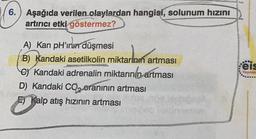 6. Aşağıda verilen olaylardan hangisi, solunum hızını
artırıcı etki göstermez?
A) Kan pH'inun düşmesi
B) Kandaki asetilkolin miktarının artması
e Kandaki adrenalin miktarının artması
D) Kandaki CO₂ oranının artması
Kalp atış hızının artması
009 blebi
feis
Yayınlar