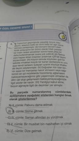 FÖZEL DENEME SINAVI 1
k
r
en
3. Toplumun geçmişinde yaşadığı birçok olay:
deyim, atasözü belki bir ninni belki bir ağıt olarak
dilimize yerleşmiştir. (II) Osmanlı Devleti'ndeki
Ahilik anlayışının bir ürünü olarak hileli çalışılan
bir malin iadesi alındıktan sonra hatalı ürün bir
daha kullanılmamak üzere yok edilirdi (III) Haksız
yere hapse atılan insanları anlatmak için de deyim
söylenmiştir. (IV) Köyün birinde köylüden gizli bir
şekilde ırmaktan küçük bir kanal vasıtasıyla su yolu
açıp kendi tarlasını sulayan uyanık köylüye ithafen
de deyim söylenmiştir. (V) Doğuştan kör olan biri-
nin eşsiz bir manzarayı tasvir etmesini veya sağır
birinin en içli müziklerde hüzünlenip ağlamasını
bekleyemeyeceğimiz gibi yaşanmışlık olmadan da
dilin var olup gelişmesini bekleyemeyeceğimizle
ilgili sözler de vardır. (VI) Yenilgiyi kabul etme,
boyun eğmeyle ilgili de deyimler yer almıştır.
Bu parçada numaralanmış cümlelerdeki
açıklamalara aşağıdaki sözlerden hangisi örnek
olarak gösterilemez?
All cümle: Pabucu dama atılmak
B) Il cümle: Güme gitmek
-C) IV, cümle: Saman altından su yürütmek
D) V. cümle: Bir musibet bin nasihatten iyi olmak
E) VI. cümle: Dize gelmek
5.