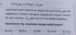 1.
COCI₂(g) CO(g) + Cl₂(g)
tepkimesi sabit hacimli bir kapta 4,8 mol COCI, gazı ile
başlatılıyor. Sistem dengeye ulaştığında; toplam basınç
24 atm olurken, Cl₂ gazı ise 3,2 mol olarak ölçülüyor.
Tepkimenin Kp cinsinden denge sabiti kaçtır?
B) 6,4 C) 9,6 on D) 14,4
A) 4,8
E) 19,2