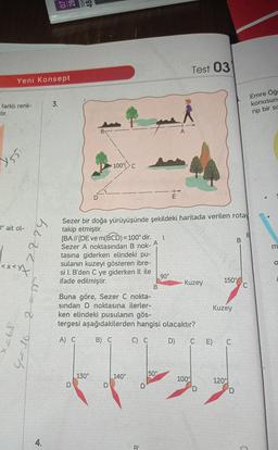 Yeni Konsept
farklı renk-
tir.
Y55
0° ait ol-
<x<x+
89=X
8
4=36
bezzy
4.
3.
D
A
tasına
[BA// [DE ve m(BCD)=100° dir.
Sezer A noktasından B nok-
giderken elindeki pu-
sulanın kuzeyi gösteren ibre-
si I. B'den C ye giderken II. ile
ifade edilmiştir.
O
100% c
C
130°
Sezer bir doğa yürüyüşünde şekildeki haritada verilen rotay
takip etmiştir.
D
140°
B
B¹
1.
Buna göre, Sezer C nokta-
sından D noktasına ilerler-
ken elindeki pusulanın gös-
tergesi aşağıdakilerden hangisi olacaktır?
A) C
B) C
C) C
D)
50°
mt
90°
A
Test 03
Kuzey
100%
150%
Kuzey
CE) C
B
120°
Emre Öğ
konusun
rip bir sc
C
m
O