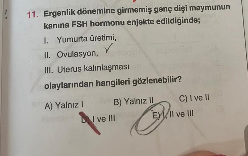 11. Ergenlik dönemine girmemiş genç dişi maymunun
kanina FSH hormonu enjekte edildiğinde;
I. Yumurta üretimi,
✓
II. Ovulasyon, oth
III. Uterus kalınlaşması
olaylarından hangileri gözlenebilir?
A) Yalnız I
Tipus B) Yalnız II
DI ve III
mère
C) I ve II
Ovo
E)