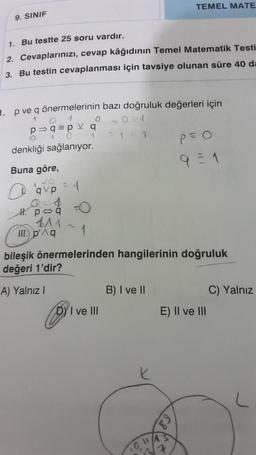 9. SINIF
1. Bu testte 25 soru vardır.
2. Cevaplarınızı, cevap kâğıdının Temel Matematik Testi
3. Bu testin cevaplanması için tavsiye olunan süre 40 da
. p ve q önermelerinin bazı doğruluk değerleri için
1
=0= 1
1 = 1
p=>q=pv q
1
1
0
denkliği sağlanıyor.
Buna göre,
JO
H. poq
1^1
=
III. p'^q
1
TEMEL MATE
1
bileşik önermelerinden hangilerinin doğruluk
değeri 1'dir?
A) Yalnız I
DY I ve III
B) I ve II
P=O
9=1
89
E) II ve III
C) Yalnız