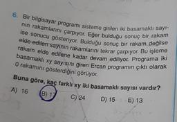 6. Bir bilgisayar programı sisteme girilen iki basamaklı sayı-
nın rakamlarını çarpıyor. Eğer bulduğu sonuç bir rakam
ise sonucu gösteriyor. Bulduğu sonuç bir rakam değilse
elde edilen sayının rakamlarını tekrar çarpıyor. Bu işleme
rakam elde edilene kadar devam ediliyor. Programa iki
basamaklı xy sayısını giren Ercan programın çıktı olarak
O rakamını gösterdiğini görüyor.
Buna göre, kaç farklı xy iki basamaklı sayısı vardır?
A) 16 (B) 17
C) 24
D) 15 E) 13