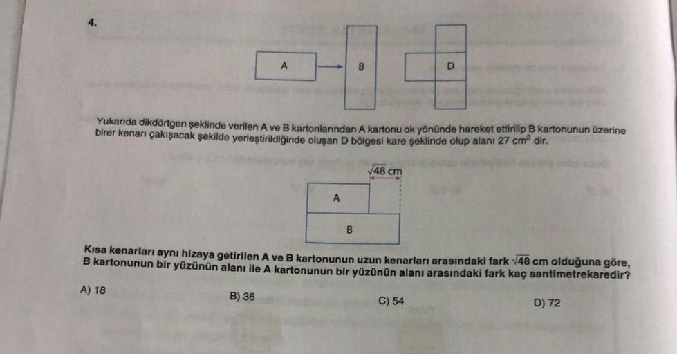 4.
A
B) 36
Yukarıda dikdörtgen şeklinde verilen A ve B kartonlarından A kartonu ok yönünde hareket ettirilip B kartonunun üzerine
birer kenarı çakışacak şekilde yerleştirildiğinde oluşan D bölgesi kare şeklinde olup alanı 27 cm² dir.
A
B
B
√48 cm
D
Kısa ke