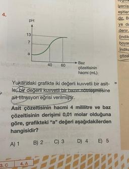 4.
leignt
3. C
pH
13
7
a
40
4. A
60
Yukarıdaki grafikte iki değerli kuvvetli bir asit-
le bir değerli kuvvetli bir bazın nötrleşmesine
ait titrasyon eğrisi verilmiştir.
B)
A) 1 B) 2
Asit çözeltisinin hacmi 4 mililitre ve baz
çözeltisinin derişimi 0,01 molar olduğuna
göre, grafikteki "a" değeri aşağıdakilerden
hangisidir?
T
Baz
çözeltisinin
hacmi (mL)
2 C) 3
D) 4
E) 5
iyonla
eşitlen
dir. B
ya da
denir.
(indik
boyar
Indika
çözel