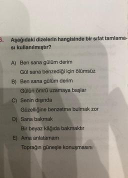 5. Aşağıdaki dizelerin hangisinde bir sifat tamlama-
si kullanılmıştır?
A) Ben sana gülüm derim
Gül sana benzediği için ölümsüz
B) Ben sana gülüm derim
Gülün ömrü uzamaya başlar
C) Senin dışında
Güzelliğine benzetme bulmak zor
D) Sana bakmak
Bir beyaz kâğıda bakmaktır
E) Ama anlatamam
Toprağın güneşle konuşmasını