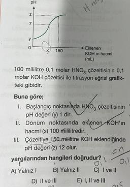 pH
N
7
y
0
150
H₂
Eklenen
KOH in hacmi
(mL)
19190 anua
100 mililitre 0,1 molar HNO3 çözeltisinin 0,1
molar KOH çözeltisi ile titrasyon eğrisi grafik-
teki gibidir.
13
D) II ve III
Buna göre;
I. Başlangıç noktasında HNO3 çözeltisinin
pH değeri (y) 1 dir.
II.
Dönüm noktasında eklenen KOH'in
hacmi (x) 100 mililitredir.
III. Çözeltiye 150 mililitre KOH eklendiğinde
pH değeri (z) 12 olur.
yargılarından hangileri doğrudur? Ol
En
A) Yalnız I
B) Yalnız II
C) I ve II
E) I, II ve III
015