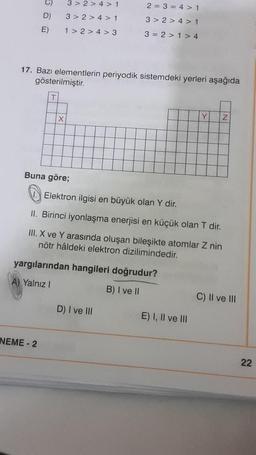 D)
E)
17. Bazı elementlerin periyodik sistemdeki yerleri aşağıda
gösterilmiştir.
T
3>2>4 > 1
3>2>4 > 1
1>2>4> 3
X
NEME-2
Buna göre;
2 = 3=4> 1
3>2>4 > 1
3=2>1> 4
yargılarından hangileri doğrudur?
Yalnız I
B) I ve II
Elektron ilgisi en büyük olan Y dir.
II. Birinci iyonlaşma enerjisi en küçük olan T dir.
III. X ve Y arasında oluşan bileşikte atomlar Z nin
nötr hâldeki elektron dizilimindedir.
D) I ve III
Y
E) I, II ve III
N
C) II ve III
22