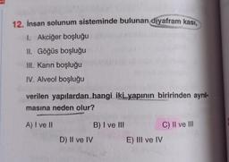 12. İnsan solunum sisteminde bulunan diyafram kası,
1. Akciğer boşluğu
II. Göğüs boşluğu
III. Karın boşluğu
IV. Alveol boşluğu
verilen yapılardan hangi iki yapının biririnden ayrıl-
masına neden olur?
A) I ve II
D) II ve IV
B) I ve III
C) II ve III
E) III ve IV