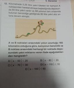 12. Kilometrede 0,25 litre yakıt tüketen bir kamyon A
noktasından hareket etmeye başladığında deposun-
da 60 litre yakıt vardır ve AB yolunun tam ortasında
bulunan benzinliğe geldiğinde 80 litre yakıt alıp yo-
luna devam etmiştir.
5. Deneme
A) |x-50<20
C) |x-70 < 30
A ve B noktaları arasındaki yolun uzunluğu 160
kilometre olduğuna göre, kamyonun benzinlik ve
B noktası arasındaki herhangi bir noktada depo-
sundaki yakıt miktarını veren ifade aşağıdakiler-
den hangisidir?
E) |x-100
B
B) |x-80 < 20
D) |x-110 | < 10
< 60