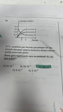 18.
pre
0,4
0,3
0,2
A) 54.10-1
0,1
0
Derişim (mol/L)
2 5
27°C sıcaklıkta gaz fazında gerçekleşen bir tep-
kimenin dengeye ulaşma süresince derişim-zaman
grafiği yukarıdaki gibidir.
Buna göre tepkimenin aynı sıcaklıktaki Kc de-
ğeri kaçtır?
B) 28.10-²
Y
Z
X
D) 8.10-³
Zaman
#G
E) 4.10-³
C) 108.10-3cy
r