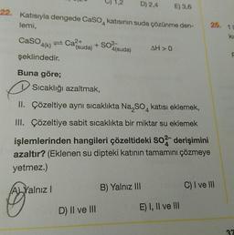 D) 2,4 E) 3,6
22. Katısıyla dengede CaSO, katısının suda çözünme den-
lemi,
Caso
4(k) Ca²+
şeklindedir.
Buna göre;
(suda)
+ SO²-
Sıcaklığı azaltmak,
4(suda)
e
II. Çözeltiye aynı sıcaklıkta Na₂SO4 katısı eklemek,
D) II ve III
AH>0
III. Çözeltiye sabit sıcaklıkta bir miktar su eklemek
işlemlerinden hangileri çözeltideki SO2 derişimini
azaltır? (Eklenen su dipteki katının tamamını çözmeye
yetmez.)
A Yalnız I
B) Yalnız III
E) I, II ve III
25.
C) I ve III
11
kis
F
37