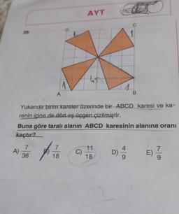 38.
A)
A
7
36
AYT
7
18
tis
Yukarıda birim kareler üzerinde bir ABCD karesi ve ka-
renin içine de dört eş üçgen çizilmiştir.
Buna göre taralı alanın ABCD karesinin alanına oranı
kaçtır?
C)
11
1
18
B
D)
E) //