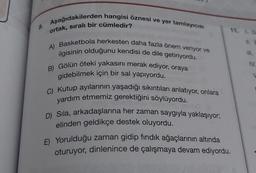 8.
Aşağıdakilerden hangisi öznesi ve yer tamlayıcısı
ortak, sıralı bir cümledir?
A) Basketbola herkesten daha fazla önem veriyor ve
ilgisinin olduğunu kendisi de dile getiriyordu.
B) Gölün öteki yakasını merak ediyor, oraya
gidebilmek için bir sal yapıyordu.
C) Kutup ayılarının yaşadığı sıkıntıları anlatıyor, onlara
yardım etmemiz gerektiğini söylüyordu.
D) Sıla, arkadaşlarına her zaman saygıyla yaklaşıyor;
elinden geldikçe destek oluyordu.
11. LD
E) Yorulduğu zaman gidip fındık ağaçlarının altında
oturuyor, dinlenince de çalışmaya devam ediyordu.
11. E
IV.