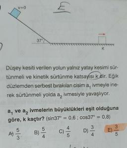 V=0
A)
Düşey kesiti verilen yolun yalnız yatay kesimi sür-
tünmeli ve kinetik sürtünme katsayısı k dir. Eğik
düzlemden serbest bırakılan cisim a, ivmeyle ine-
rek sürtünmeli yolda a, ivmesiyle yavaşlıyor.
ve
a₁
a2
ivmelerin büyüklükleri eşit olduğuna
göre, k kaçtır? (sin37° = 0,6; cos37° = 0,8)
5
37°C
co/c
3₁
5
Carl
B) -
4
(C) =/1/2
-|5
K
D)
3
3
-
5