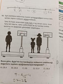 7
15. Eşit aralıklara bölünmüş baskül göstergesindeki kırmızı ibre,
tartılan kişinin kütlesini göstermektedir.
Taha ile Ayşe arasındaki kütle farkı 4 kg olmak üzere; önce
Taha tek başına, daha sonra Ayşe ile kız kardeşi birlikte
tartılmış ve aşağıdaki görüntüler oluşmuştur.
T
terit
36
nipi
24
38
260.ning til s
Buna göre, Ayşe'nin kız kardeşinin kütlesinin alabileceği
değerlerin toplamı aşağıdakilerden hangisidir? 2
A) 29,4
B) 29,6
C) 30
D) 32,8 E) 36,8
7-A4
37-38
74
Bey
anozla.
›r. Nas
Bey
herha
eminde
faki ila
fen tara
on du
inozu
ağırl
D