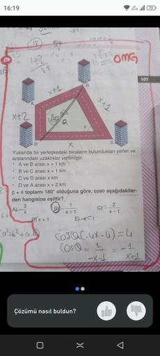 16:19
SA
60
20
x+2
.
O
192
12
●
98
2
(A)-²²
7
x+1
. C ve D arası x km
(180-0)
a
-0²+6² +9.0²
D
x
Yukarıda bir yerleşkedeki binaların bulundukları yerler ve
aralarındaki uzaklıklar verilmiştir.
A ve B arası x + 1 km
B ve C arası x + 1 km
D) x + 1
D ve A ara