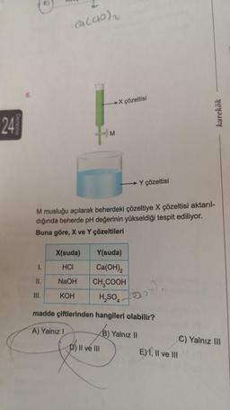 24
Deneme
6.
E)
(a(40)₁
I.
II.
III.
M
X(suda)
HCI
NaOH
KOH
X çözeltisi
M musluğu açılarak beherdeki çözeltiye X çözeltisi aktarıl-
dığında beherde pH değerinin yükseldiği tespit ediliyor.
Buna göre, X ve Y çözeltileri
Y(suda)
Ca(OH)2
CH₂COOH
H₂SO4
madde çiftlerinden hangileri olabilir?
A) Yalnız I
D) II ve III
Y çözeltisi
B) Yalnız II
karekök
E) I, II ve III
C) Yalnız III