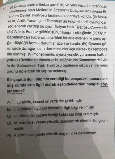 1.
(1) Onlarca eseri dilimize çevrilmiş ve yerli yazarlar tarafından
uyarlanmış olan Moliere'in Scapin'in Dolapları adlı oyunu Er-
zurum Devlet Tiyatrosu tarafından sahneye kondu. (II) Molie-
re'in, Antik Yunan şairi Terentius'un Phormio adlı oyunundan
etk