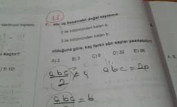faktöriyel toplamı
u kaçtır?
) 5-10!
7.
14
abc üç basamaklı doğal sayısının
2 ile bölümünden kalan a,
3 ile bölümünden kalan b,
olduğuna göre, kaç farklı abc sayısı yazılabilir?
D) 32 E) 96
B) 3
C) 8
10.2.4.
0,0
A) 2
a b c € 9
96c=b
abc=2p
A.B.
