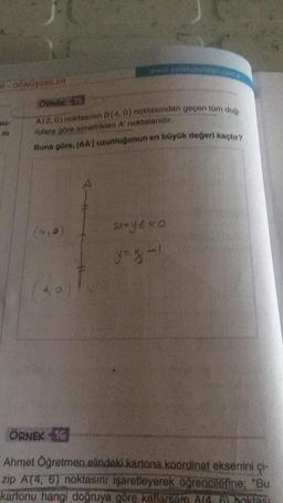 # DÖNÜŞÜMLER
Su-
m
ÖRNEK 13
A(2,0) noktasının B(4, 0) noktasından geçen tüm doğ
rulara göre simetrikleri A' noktalarıdır.
Buna göre, JAA') uzunluğunun en büyük değeri kaçtır?
(410)
www.aydiny
6,0.
2x+96=0
y=% -1
ÖRNEK 16
Ahmet Öğretmen elindeki kartona koordinat eksenini çi-
zip A(4, 6) noktasını işaretleyerek öğrencilerine; "Bu
kartonu hangi doğruya göre kallarsam A(4. 6) boklasi