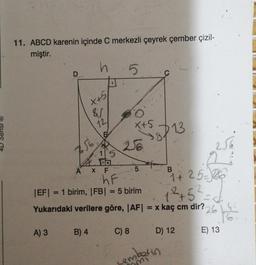 11. ABCD karenin içinde C merkezli çeyrek çember çizil-
miştir.
A) 3
h
X+51
756
87
12
15
4. Da
B) 4
A X F
5
x+5 13
hF
|EF| = 1 birim, |FB| = 5 birim
5
125
Yukarıdaki verilere göre, |AF| = x kaç cm dir? 26
C) 8
B
1+ 25-26
2
D) 12
sembarin
mi
K
E) 13