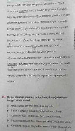 Ben genellikle zor yolları seçiyorum; yaşadıklarım öğretti
bana bunu. Kestirme (kısa) yollardan bir yere varılmadığını,
|
kolay başarıların kalıcı olmadığını defalarca gördüm. Kendimi
aldatmam çünkü insan kendisini aldatarak başlar, sonra da
herkesi aldatır. O yalana bir süre devam ettirirse onu gerçek
sanmaya başlar yavaş yavaş, sonunda da gerçekle bağı
kopar (kalmaz). Örnek biri olmak istemedim hiç, örnek
||
gösterilmekten korkarım bile (hatta) ama kötü örnek
|||
olmamaya çalışırım. Evlatlarıma, yakın çevreme,
öğrencilerime, arkadaşlarıma karşı hayattaki sorumluluklarımı
tutarlılıkla (dürüstçe) yerine getirmeye gayret ettim. Benim de
IV
bazen tahammül edilmesi zor, bencil yanlarım vardır ama
yakaladığım yerde onları törpülemeye (azaltmaya) gayret
V
ederim.
29. Bu parçada konuşan kişi ile ilgili olarak aşağıdakilerin
hangisi söylenemez?
A) Gerektiğinde güvenilebilecek bir insandır.
B) İnsanın gerçekçi olması gerektiğine inanmaktadır.
C) Çevresine karşı sorumluluk duygusuna sahiptir.
D)
İnsanın geldiği yeri hak etmesi gerektiği düşüncesindedir.
E) Kendisine karşı öz eleştirel bir tutum sergileyebilmektedir.
Tr
S
k
e
IC