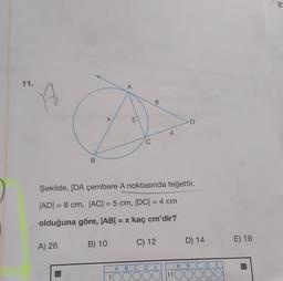 11.
A
B
A) 26
X
B) 10
A
1
LO
5
C
8
Şekilde, [DA çembere A noktasında teğettir.
|AD| = 8 cm, |AC| = 5 cm, |DC| = 4 cm
olduğuna göre, |AB| = x kaç cm'dir?
C) 12
4
A B C D E
DOC
D
11
D) 14
ABCDE
OOO
E) 16
'E