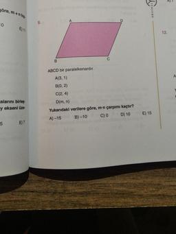 göre,
10
m+n top
5
E) 11
calarını birleş
y ekseni üze-
E) 7
9.
B
C
D
ABCD bir paralelkenardır.
A(3, 1)
B(0, 2)
C(2, 4)
D(m, n)
Yukarıdaki verilere göre, m-n çarpımı kaçtır?
A) -15
B)-10
C) 0
D) 10
LIVN
ORIJINAL
E) 15
6
12.
A