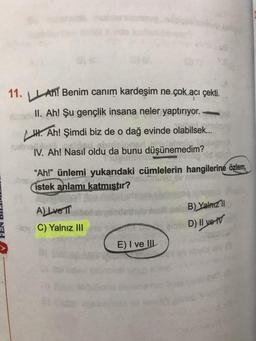 11. An! Benim canım kardeşim ne çok acı çekti.
II. Ah! Şu gençlik insana neler yaptırıyor..
Ah! Şimdi biz de o dağ evinde olabilsek...
IV. Ah! Nasıl oldu da bunu düşünemedim?
"Ah!" ünlemi yukarıdaki cümlelerin hangilerine özlem,
istek anlamı katmıştır?
A) Lve T
C) Yalnız III
E) I ve III
B) Yalnızl
D) II ve IV