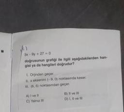 3x-9y+27-0
doğrusunun grafiği ile ilgill aşağıdakilerden han-
gisi ya da hangileri doğrudur?
1. Orjinden geçer.
1 x eksenini (-9,0) noktasında keser
B. (6,5) noktasından geçer.
A) I've ll
C) Yalnız
B) Il ve ill
D) I, II ve I