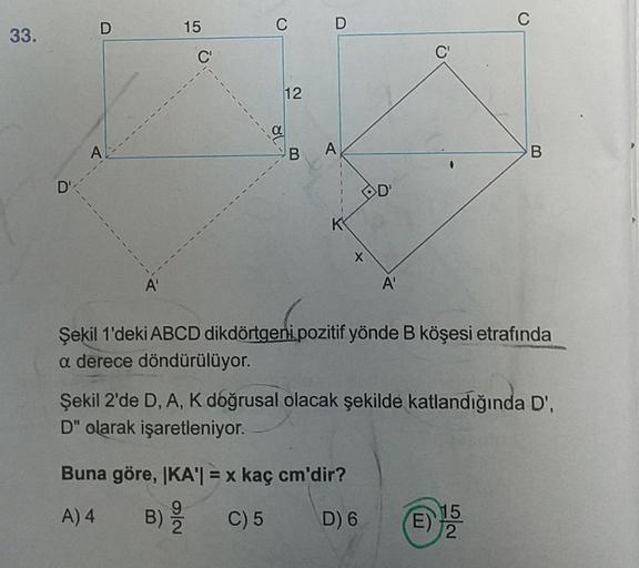 33.
D'
D
A'
15
C'
C D
12
B A
K
X
D'
A'
Buna göre, IKA'| = x kaç cm'dir?
9
A) 4
B) //
C) 5
2
D) 6
C'
C
Şekil 1'deki ABCD dikdörtgeni pozitif yönde B köşesi etrafında
a derece döndürülüyor.
B
Şekil 2'de D, A, K doğrusal olacak şekilde katlandığında D',
D" ol