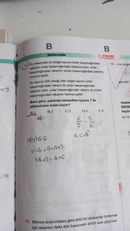 7-9
16
B
A) 1
Matematik
17) Og basamaklı bir doğal sayının birler basamağındaki
rakamın onlar basamağındaki rakama oranı, onlar
basamağındaki rakamın yüzler basamağındaki rakama
oranına eşittir.
Bu sayının 300 eksiği olan doğal sayının birler
basamağındaki rakamı ile onlar basamağındaki
rakamın farkı, onlar basamağındaki rakamı ile yüzler
basamağındaki rakamın farkına eşittir.
Buna göre, yukarıda bahsedilen sayının 7 ile
bölümünden kalan kaçtır?
B) 2
C) 3
ABC
(A-3) B C
c-B=B-A+3
28+3=A+C
PALME
YAYINEVİ
D) 4
CB
B
A
A.C=B²
E) 6
19. x bir doğal
18. Bilimsel araştırmalara göre kötü bir alışkanlığı bırakmak
için rakamları farklı dört basamaklı 4A5B saat geçmesi
iglemleri
ifadele
kaçtır
A) 14