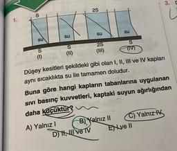 1.
S
SU
S
(1)
su
S
(II)
A) Yalnız I
2S
su
2S
(III)
D) H, Il ve IV
su
B) Yalnız II
S
Düşey kesitleri şekildeki gibi olan I, II, III ve IV kapları
aynı sıcaklıkta su ile tamamen doludur.
(IV)
Buna göre hangi kapların tabanlarına uygulanan
Sivi basınç kuvvetleri, kaptaki suyun ağırlığından
daha küçüktür?
3. D
C) Yalnız IV
Exve II