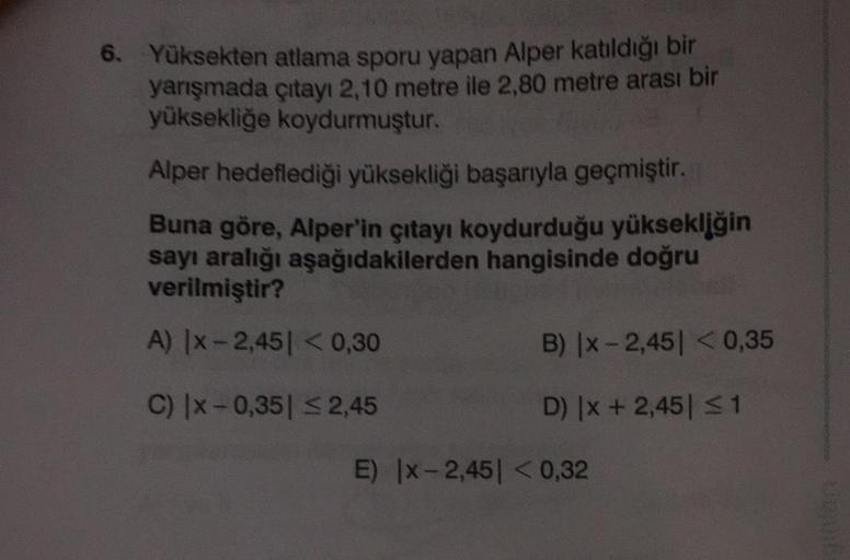 6. Yüksekten atlama sporu yapan Alper katıldığı bir
yarışmada çıtayı 2,10 metre ile 2,80 metre arası bir
yüksekliğe koydurmuştur.
Alper hedeflediği yüksekliği başarıyla geçmiştir.
Buna göre, Alper'in çıtayı koydurduğu yüksekliğin
sayı aralığı aşağıdakilerd