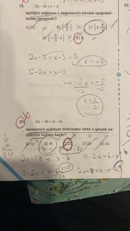 6
24
19.
20
|2x - 5| = x - 3
eşitliğini sağlayan x değerlerinin kümesi aşağıdaki-
lerden hangisidir?
A) {2}
B) (C){2))
}
D) {-3.2} Y E
E)
2x-5=x-3 +5
5-2x=x-3
A 12
--3x = -8²
X
-3
|2x 18 = |x-61
denklemini sağlayan birbirinden farklı x gerçek sa-
yılarının toplamı kaçtır?
Xx
B) 16
18-2x = x-6
4 x = +2
2x-18= x-6
x=8
24 =3x
20
X = 8
3
12
farza
E) 24
18-2x=6-x
D) 22
A
A
M
2x-18=6-x-
22.