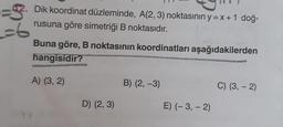 =6
Dik koordinat düzleminde, A(2, 3) noktasının y=x+1 doğ-
rusuna göre simetriği B noktasıdır.
Buna göre, B noktasının koordinatları aşağıdakilerden
hangisidir?
A) (3, 2)
D) (2, 3)
B) (2, -3)
E) (-3,-2)
C) (3, - 2)