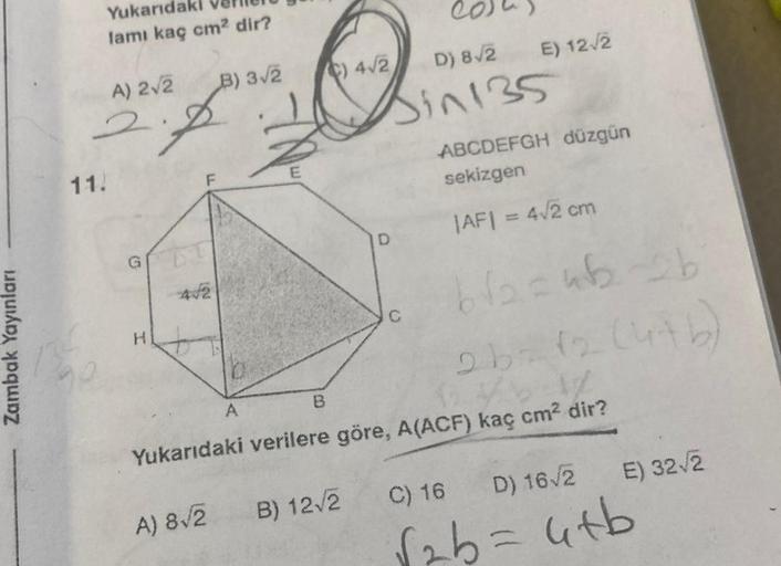 Zambak Yayınları
Yukarıdaki
lamı kaç cm² dir?
A) 2√2
2.
11.
H
442
B) 3√2
A) 8√2
A
B
B) 12√2
4√2
D) 8√2
Bin 135
D
E) 12√2
C
ABCDEFGH düzgün
sekizgen
|AF| = 4√2 cm
Yukarıdaki verilere göre, A(ACF) kaç cm² dir?
b√₂=4b2b
2b = (2 (476)
E) 32√2
C) 16
D) 16√2
utb