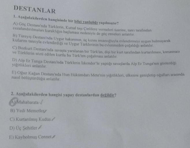 DESTANLAR
1. Aşağıdakilerden hangisinde bir bilgi vanlışlığı yapılmıştır?
A) Göç Destanı'nda Türklerin, Kutsal taşı Çinlilere vermeleri üzerine, tanrı tarafından
cezalandırılmaları kuraklığın başlaması nedeniyle de göç etmeleri anlatılır.
B) Türeyiş Destam