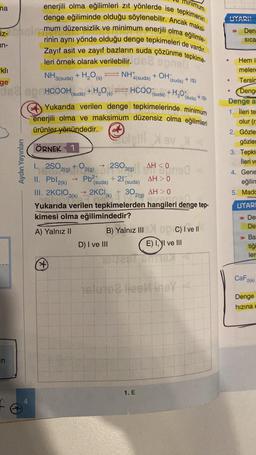 na
iz-
un-
-kli
NH3(suda) +
H₂O(s) NH
4(suda)
(suda) + ISI
ge
MUA BHHCOOHsuda) +H,Os) — HCOO(suda) + HgOt
(suda)
in
minimum
enerjili olma eğilimleri zıt yönlerde ise tepkimenin
denge eğiliminde olduğu söylenebilir. Ancak maksi-
mum düzensizlik ve minimum enerjili olma eğilimle-
rinin aynı yönde olduğu denge tepkimeleri de vardır.
Zayıf asit ve zayıf bazların suda çözünme tepkime-
stram
leri örnek olarak verilebilir.
Aydın Yayınları
-
→ Pb²+
2+
(*)
Yukarıda verilen denge tepkimelerinde minimum
enerjili olma ve maksimum düzensiz olma eğilimleri
Solgill XBvX<
ürünler yönündedir.
ÖRNEK 1
I.
250 2(g) + O2(g) 250 (9) A
II. Pbl2(k)
+21
+ OH
D) I ve III
AH<0
(suda)
(suda)
III. 2KCIO3(k) → 2KCl (k) + 30 2(g)
en fan
AH > 0
ovencell
Yukarıda verilen tepkimelerden hangileri denge tep-
kimesi olma eğilimindedir?
A) Yalnız II
AH> 0
1. E
+ISI
B) Yalnız III X 90 C) I ve II
E) I, I ve III
HEA
islute2 lieelingy
UYARI!
Hem il
meler
Tersin
Deng
Denge a
1. İleri te
olur (r
2. Gözle
gözlen
●
●
Den-
Sica
3. Tepki
ileri ve
4. Gene
eğilim
5. Madc
UYARI
Der
Der
A
Ba
tiği
ler
CaF2(k)
Denge
hızına e