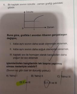 1. Bir kaptaki sıvının özkütle - zaman grafiği şekildeki
gibidir.
Özkütle
Zaman
Buna göre, grafikte t anından itibaren gerçekleşen
değişim;
I. kaba aynı sıvının daha sıcak olanından eklemek,
II. kaba aynı sıvının daha soğuk olanından eklemek,
III. kaptaki sıvı ile homojen olarak karışabilen daha
yoğun bir sıvı eklemek
işlemlerinden hangilerinin tek başına yapılmış
olması nedeniyle olabilir?
(Sıvının su gibi özel bir durumu yoktur.)
A) Yalnız I
B) Yalnız II
D) II ve III
E) I, II ve III
C) Yalnız III