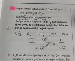 13. Kapalı 1 litrelik kaba konulan 0,6 mol HF gazi,
2HF(g) → H₂(g) + F₂(g)
216
denklemine göre dengeye ulaşıyor.
0₁6-20
+8.
Denge anında kapta 0,1 mol F, gazı bulundu-
ğuna göre, bu sıcaklıktaki derişimler türünden
Oudenge sabitinin (K) değeri kaçtır?
(C) 1/1/2
e fo 1
A)
16
B)
1
4
10-1
18-1
4.191
YH
D) 2
E) 16
4 S
14. H₂O az da olsa iyonlaşarak H* ve OH iyonları
oluşturur. Buna suyun otoiyonizasyonu denir. Su-