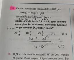 13. Kapalı 1 litrelik kaba konulan 0,6 mol HF gazi,
2HF(g) → H₂(g) + F₂(g)
216
denklemine göre dengeye ulaşıyor.
0₁6-20
+8.
Denge anında kapta 0,1 mol F, gazı bulundu-
ğuna göre, bu sıcaklıktaki derişimler türünden
Oudenge sabitinin (K) değeri kaçtır?
(C) 1/1/2
e fo 1
A)
16
B)
1
4
10-1
18-1
4.191
YH
D) 2
E) 16
4 S
14. H₂O az da olsa iyonlaşarak H* ve OH iyonları
oluşturur. Buna suyun otoiyonizasyonu denir. Su-